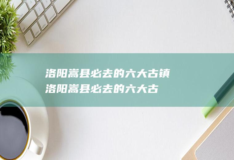 洛阳嵩县必去的六大古镇(洛阳嵩县必去的六大古城)