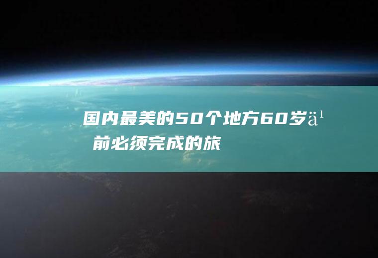 国内最美的50个地方,60岁之前必须完成的旅游清单!(国内最美的50个地方是哪里)
