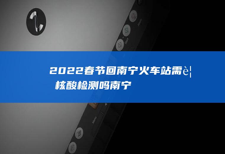 2022春节回南宁火车站需要核酸检测吗(南宁坐火车需要核酸检测吗)