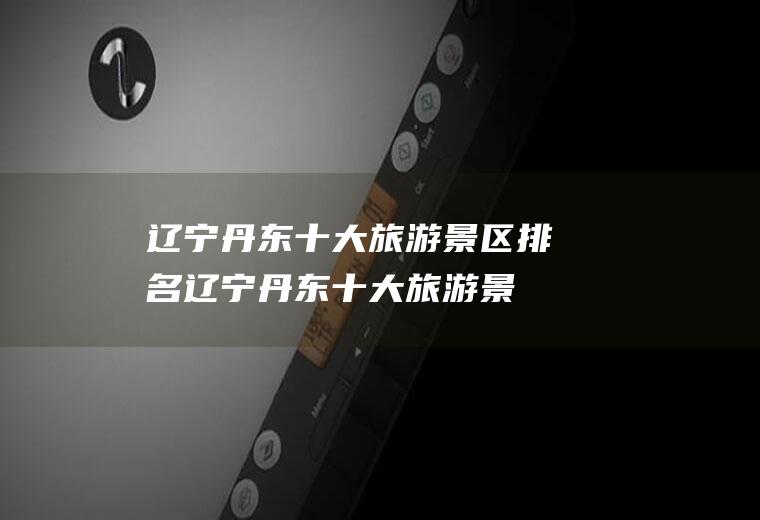 辽宁丹东十大旅游景区排名(辽宁丹东十大旅游景区有哪些)