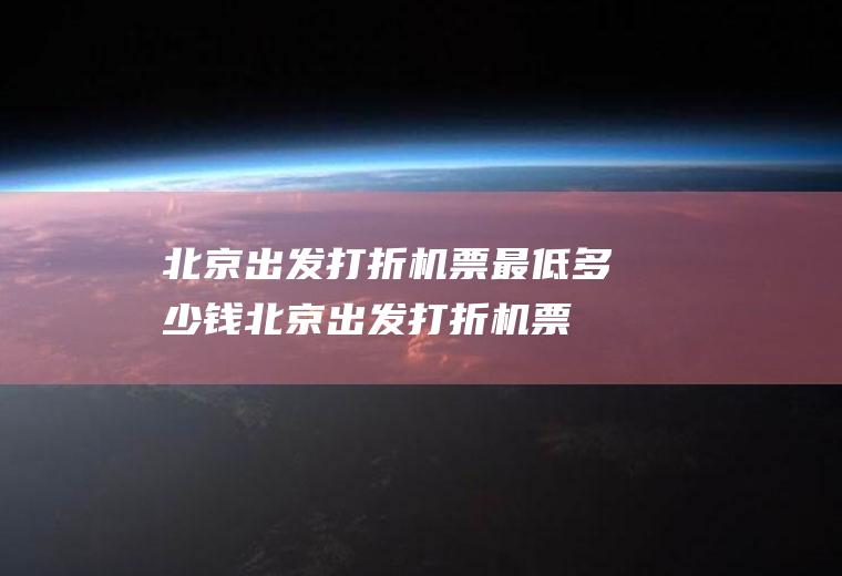 北京出发打折机票最低多少钱(北京出发打折机票最低多少)