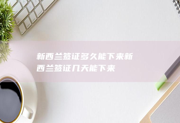 新西兰签证多久能下来新西兰签证几天能下来