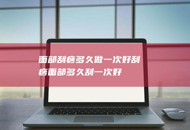 面部刮痧多久做一次好(刮痧面部多久刮一次好)