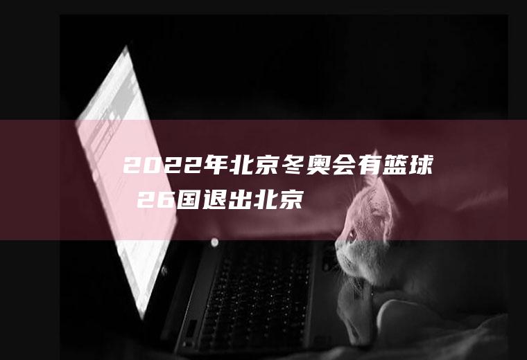 2022年北京冬奥会有篮球吗,26国退出北京冬奥会？