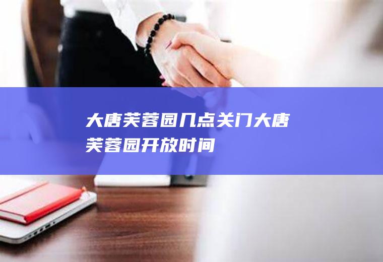 大唐芙蓉园几点关门大唐芙蓉园开放时间