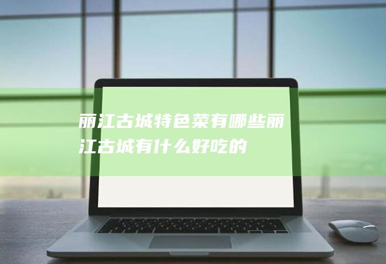 丽江古城特色菜有哪些丽江古城有什么好吃的