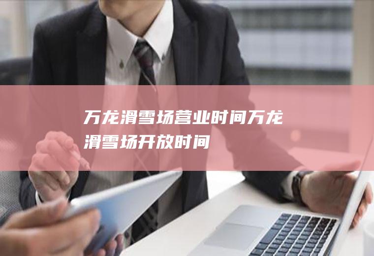 万龙滑雪场营业时间万龙滑雪场开放时间