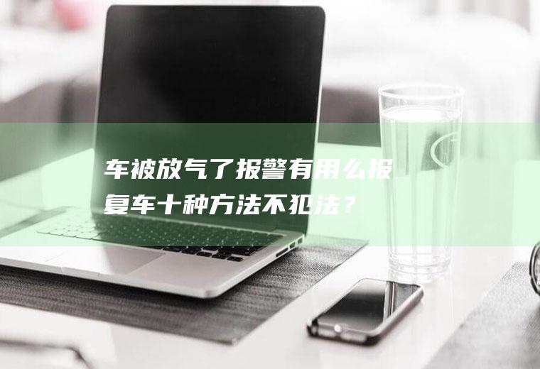 车被放气了报警有用么,报复车十种方法不犯法？
