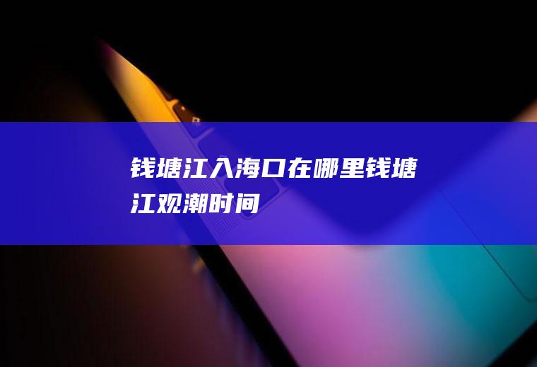 钱塘江入海口在哪里钱塘江观潮时间