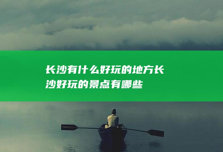 长沙有什么好玩的地方长沙好玩的景点有哪些