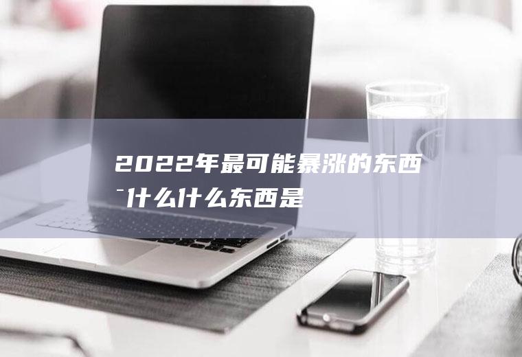 2022年最可能暴涨的东西是什么,什么东西是不断升值的？