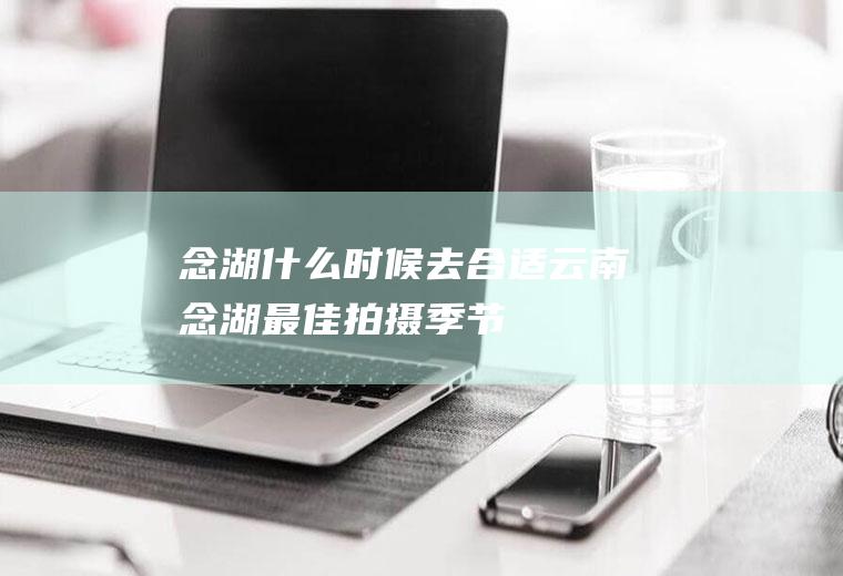 念湖什么时候去合适云南念湖最佳拍摄季节