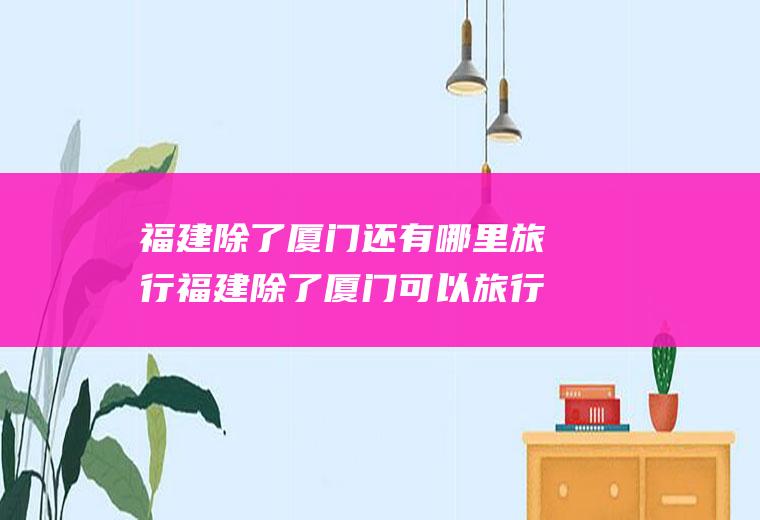 福建除了厦门还有哪里旅行福建除了厦门可以旅行的地方