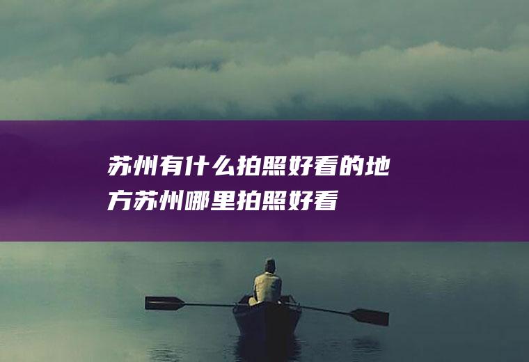 苏州有什么拍照好看的地方苏州哪里拍照好看