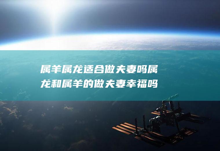 属羊属龙适合做夫妻吗属龙和属羊的做夫妻幸福吗