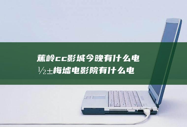 蕉岭cc影城今晚有什么电影梅墟电影院有什么电影