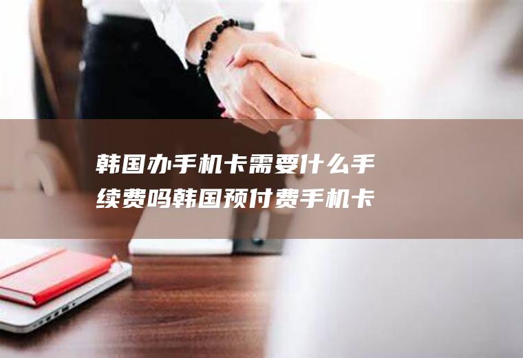 韩国办手机卡需要什么手续费吗韩国预付费手机卡