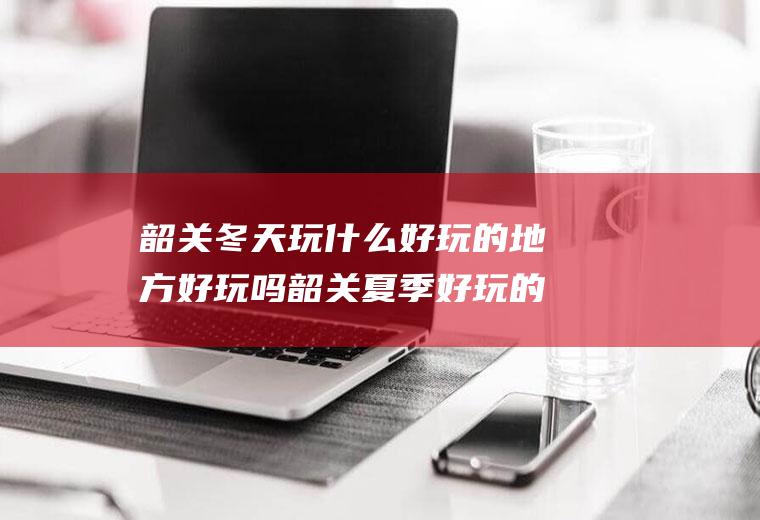 韶关冬天玩什么好玩的地方好玩吗韶关夏季好玩的地方