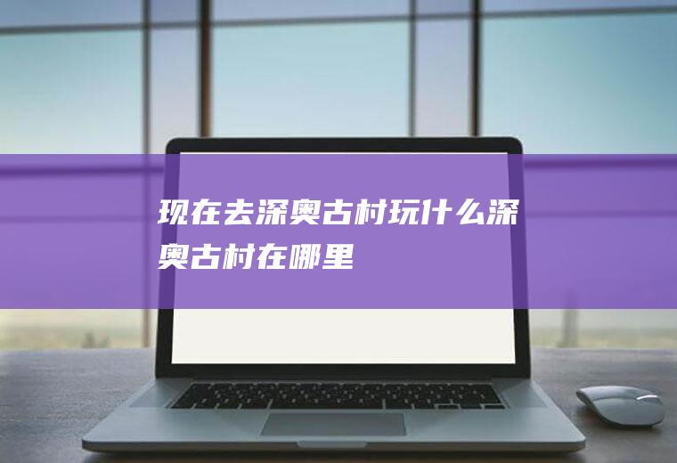 现在去深奥古村玩什么深奥古村在哪里