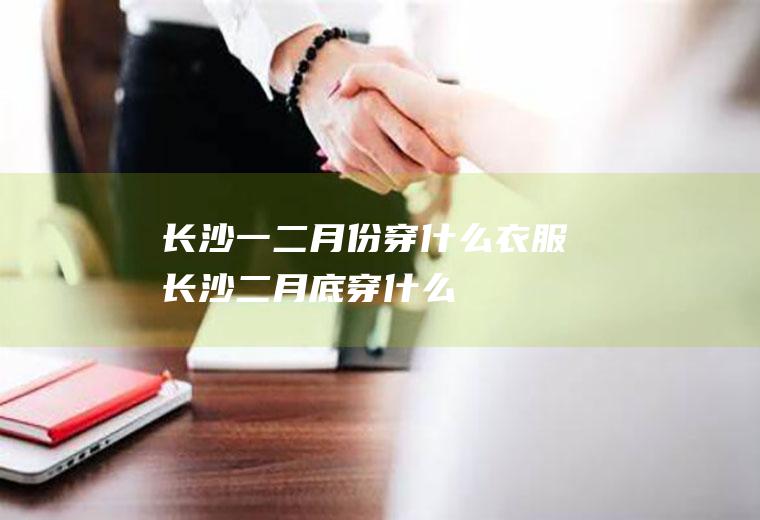 长沙一二月份穿什么衣服长沙二月底穿什么