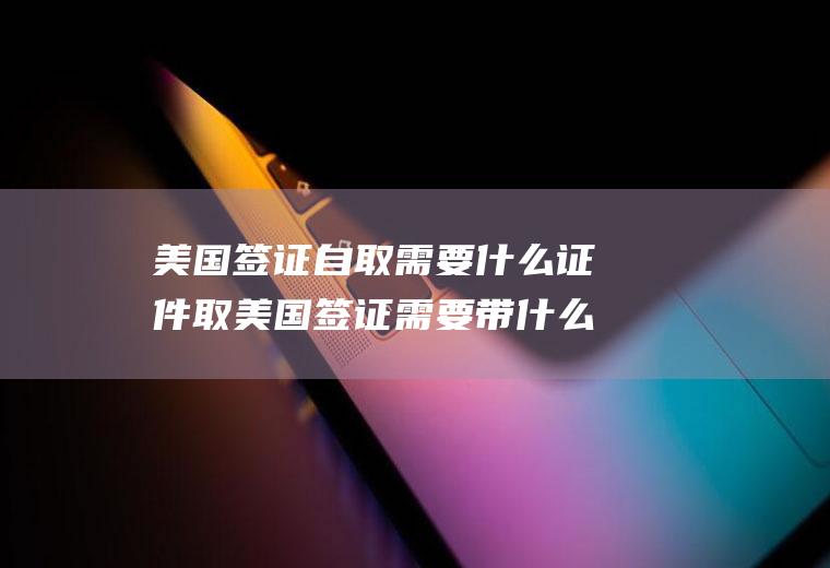 美国签证自取需要什么证件取美国签证需要带什么证件