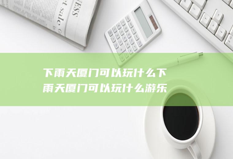 下雨天厦门可以玩什么下雨天厦门可以玩什么游乐场