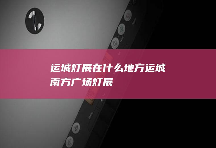 运城灯展在什么地方运城南方广场灯展