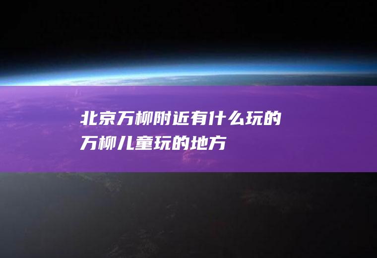 北京万柳附近有什么玩的万柳儿童玩的地方