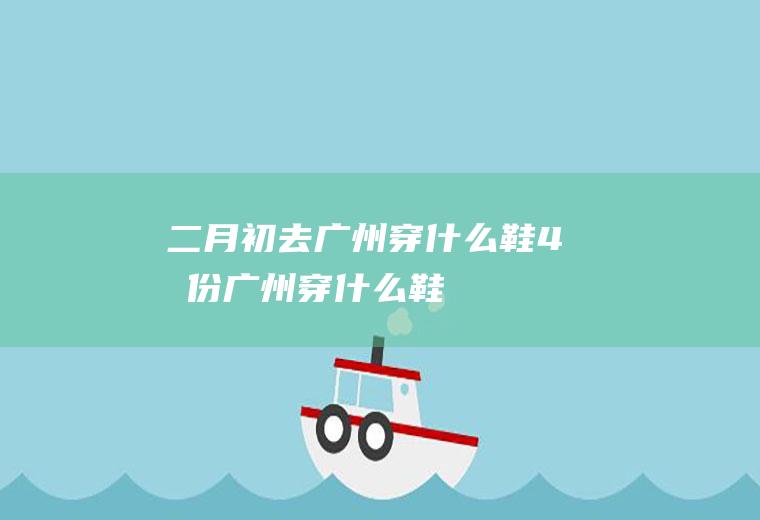 二月初去广州穿什么鞋4月份广州穿什么鞋
