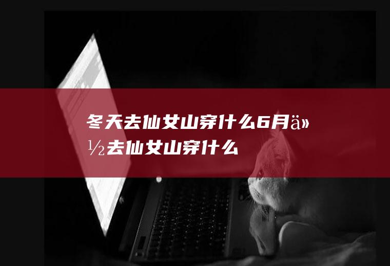 冬天去仙女山穿什么6月份去仙女山穿什么