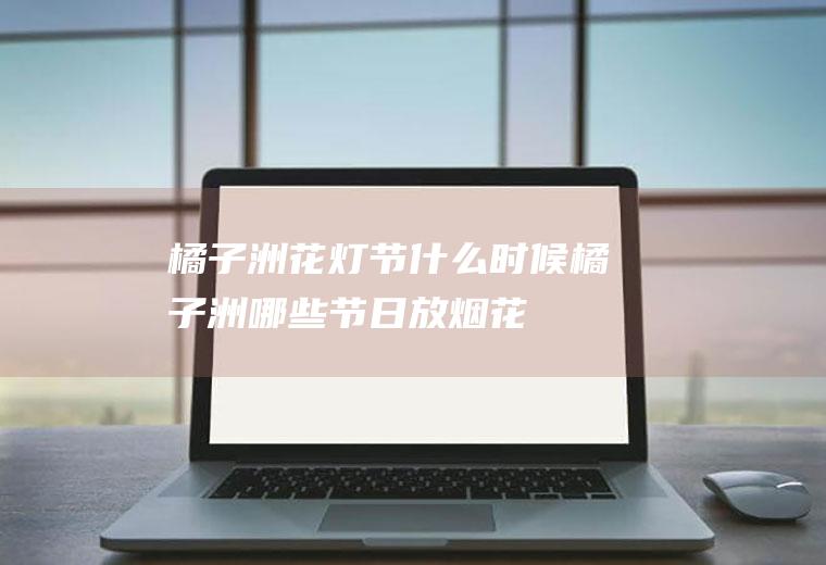 橘子洲花灯节什么时候橘子洲哪些节日放烟花