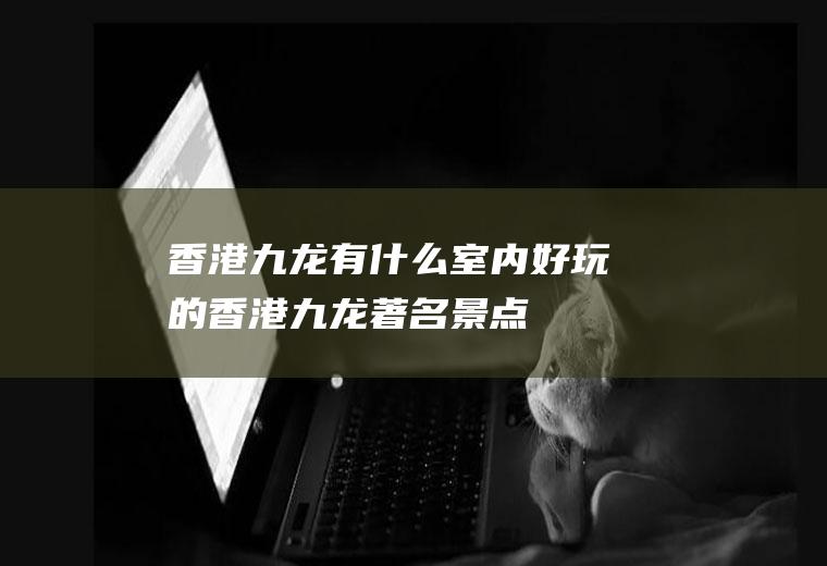 香港九龙有什么室内好玩的香港九龙著名景点