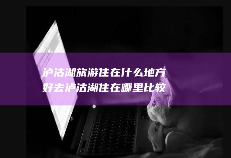 泸沽湖旅游住在什么地方好去泸沽湖住在哪里比较好