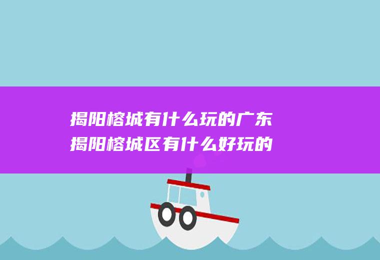 揭阳榕城有什么玩的广东揭阳榕城区有什么好玩的