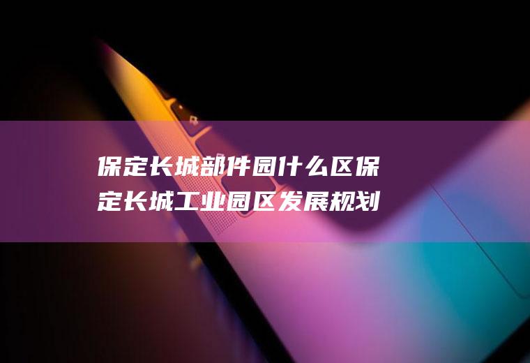 保定长城部件园什么区保定长城工业园区发展规划