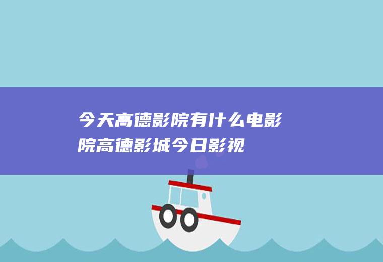 今天高德影院有什么电影院高德影城今日影视