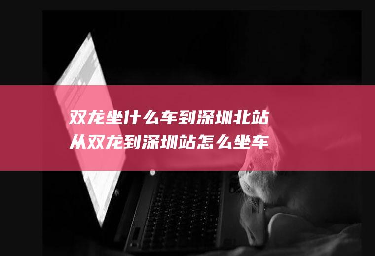 双龙坐什么车到深圳北站从双龙到深圳站怎么坐车