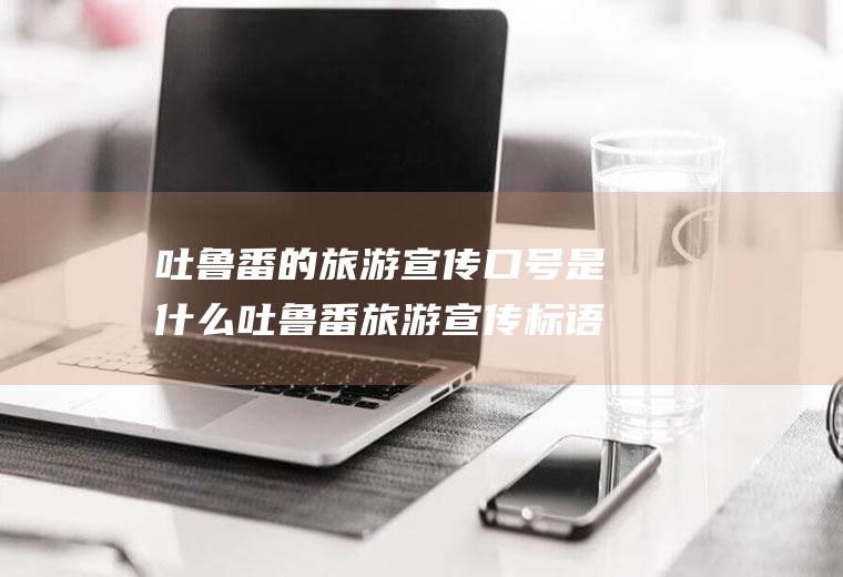 吐鲁番的旅游宣传口号是什么吐鲁番旅游宣传标语