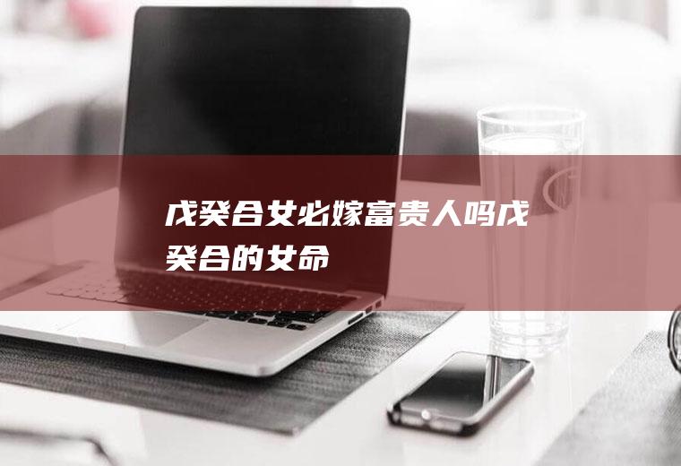 戊癸合女必嫁富贵人吗戊癸合的女命