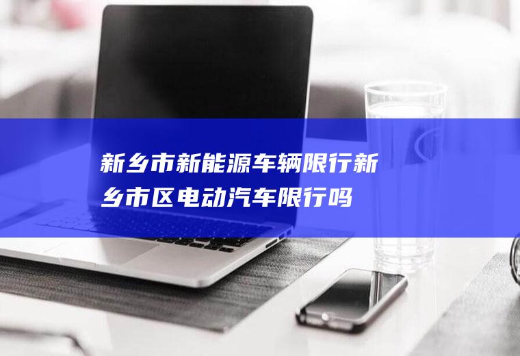 新乡市新能源车辆限行新乡市区电动汽车限行吗
