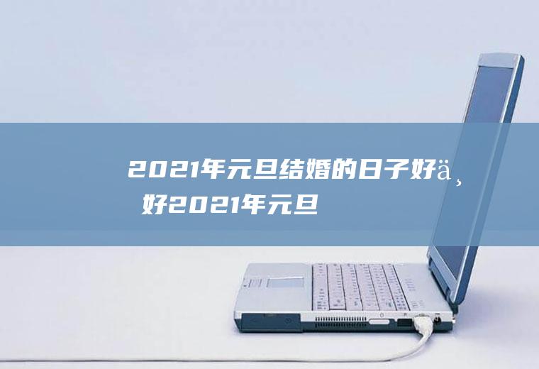 2021年元旦结婚的日子好不好2021年元旦结婚的日子好不好过