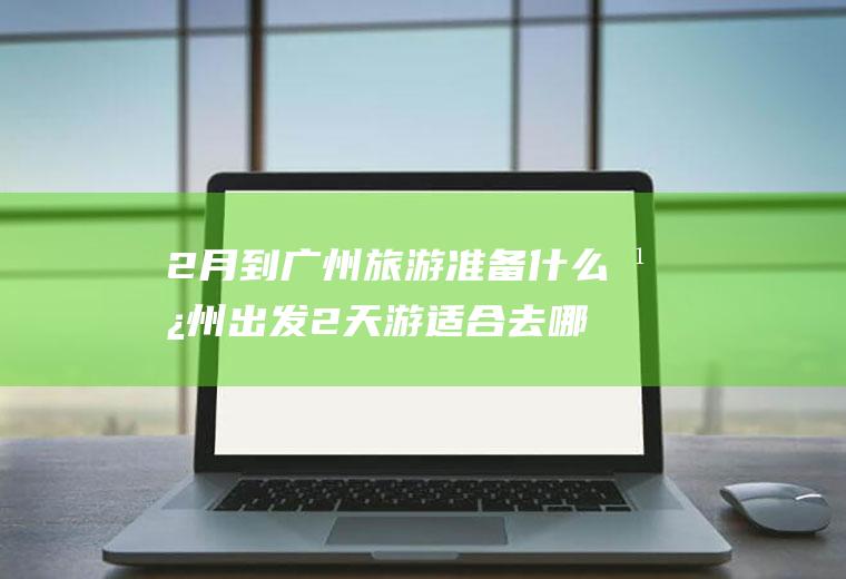 2月到广州旅游准备什么广州出发2天游适合去哪里旅游