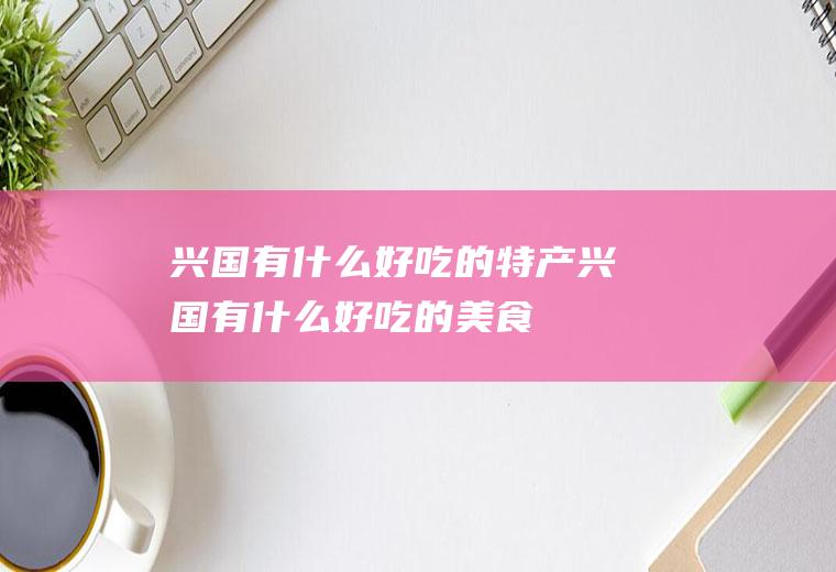 兴国有什么好吃的特产兴国有什么好吃的美食