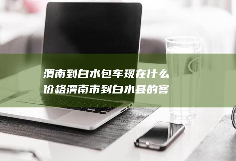 渭南到白水包车现在价格渭南市到白水县的客