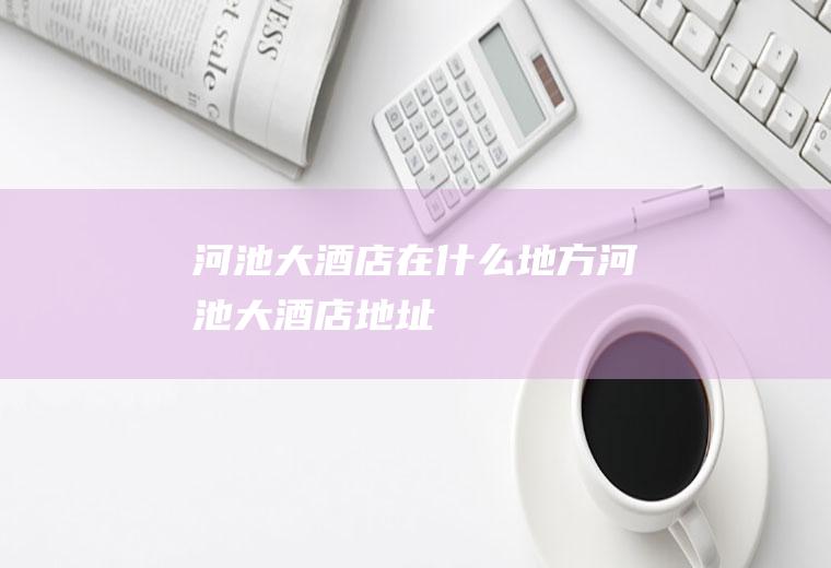 河池大酒店在什么地方河池大酒店地址