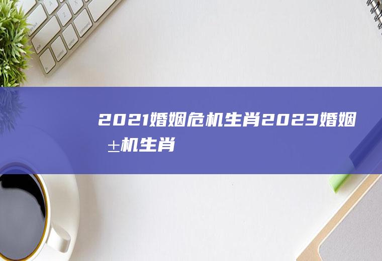 2021婚姻危机生肖2023婚姻危机生肖