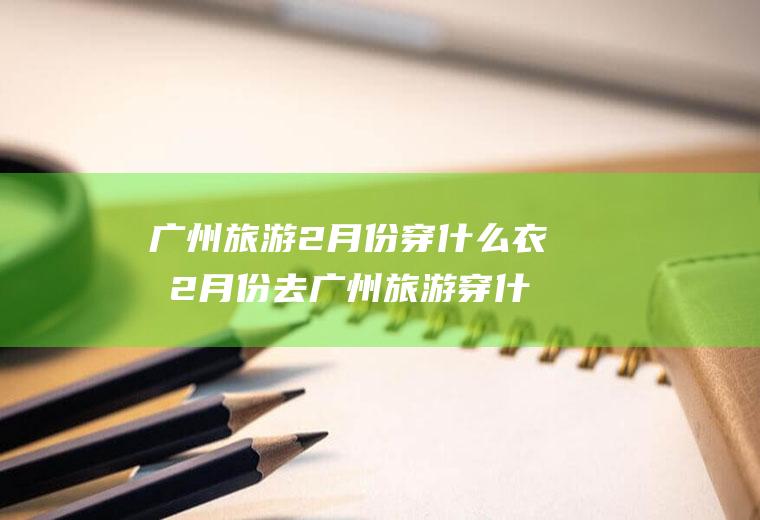 广州旅游2月份穿什么衣服2月份去广州旅游穿什么衣服合适