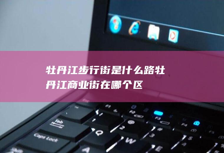 牡丹江步行街是什么路牡丹江商业街在哪个区