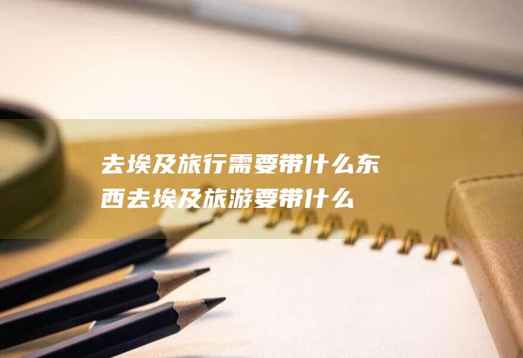 去埃及旅行需要带什么东西去埃及旅游要带什么