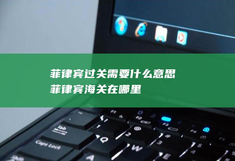 菲律宾过关需要什么意思菲律宾海关在哪里